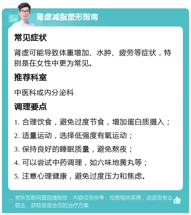 肾虚减脂塑形指南 常见症状 肾虚可能导致体重增加、水肿、疲劳等症状，特别是在女性中更为常见。 推荐科室 中医科或内分泌科 调理要点 1. 合理饮食，避免过度节食，增加蛋白质摄入； 2. 适量运动，选择低强度有氧运动； 3. 保持良好的睡眠质量，避免熬夜； 4. 可以尝试中药调理，如六味地黄丸等； 5. 注意心理健康，避免过度压力和焦虑。