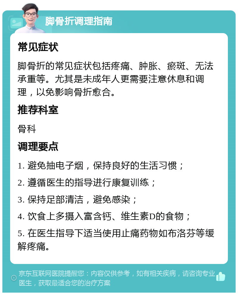 脚骨折调理指南 常见症状 脚骨折的常见症状包括疼痛、肿胀、瘀斑、无法承重等。尤其是未成年人更需要注意休息和调理，以免影响骨折愈合。 推荐科室 骨科 调理要点 1. 避免抽电子烟，保持良好的生活习惯； 2. 遵循医生的指导进行康复训练； 3. 保持足部清洁，避免感染； 4. 饮食上多摄入富含钙、维生素D的食物； 5. 在医生指导下适当使用止痛药物如布洛芬等缓解疼痛。