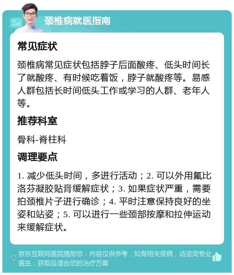 颈椎病就医指南 常见症状 颈椎病常见症状包括脖子后面酸疼、低头时间长了就酸疼、有时候吃着饭，脖子就酸疼等。易感人群包括长时间低头工作或学习的人群、老年人等。 推荐科室 骨科-脊柱科 调理要点 1. 减少低头时间，多进行活动；2. 可以外用氟比洛芬凝胶贴膏缓解症状；3. 如果症状严重，需要拍颈椎片子进行确诊；4. 平时注意保持良好的坐姿和站姿；5. 可以进行一些颈部按摩和拉伸运动来缓解症状。