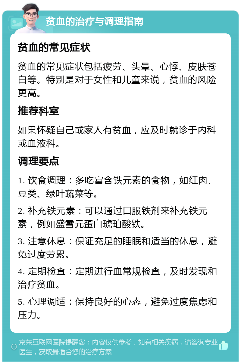 贫血的治疗与调理指南 贫血的常见症状 贫血的常见症状包括疲劳、头晕、心悸、皮肤苍白等。特别是对于女性和儿童来说，贫血的风险更高。 推荐科室 如果怀疑自己或家人有贫血，应及时就诊于内科或血液科。 调理要点 1. 饮食调理：多吃富含铁元素的食物，如红肉、豆类、绿叶蔬菜等。 2. 补充铁元素：可以通过口服铁剂来补充铁元素，例如盛雪元蛋白琥珀酸铁。 3. 注意休息：保证充足的睡眠和适当的休息，避免过度劳累。 4. 定期检查：定期进行血常规检查，及时发现和治疗贫血。 5. 心理调适：保持良好的心态，避免过度焦虑和压力。