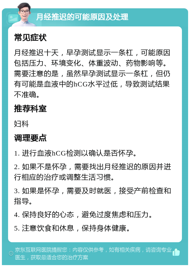 月经推迟的可能原因及处理 常见症状 月经推迟十天，早孕测试显示一条杠，可能原因包括压力、环境变化、体重波动、药物影响等。需要注意的是，虽然早孕测试显示一条杠，但仍有可能是血液中的hCG水平过低，导致测试结果不准确。 推荐科室 妇科 调理要点 1. 进行血液hCG检测以确认是否怀孕。 2. 如果不是怀孕，需要找出月经推迟的原因并进行相应的治疗或调整生活习惯。 3. 如果是怀孕，需要及时就医，接受产前检查和指导。 4. 保持良好的心态，避免过度焦虑和压力。 5. 注意饮食和休息，保持身体健康。