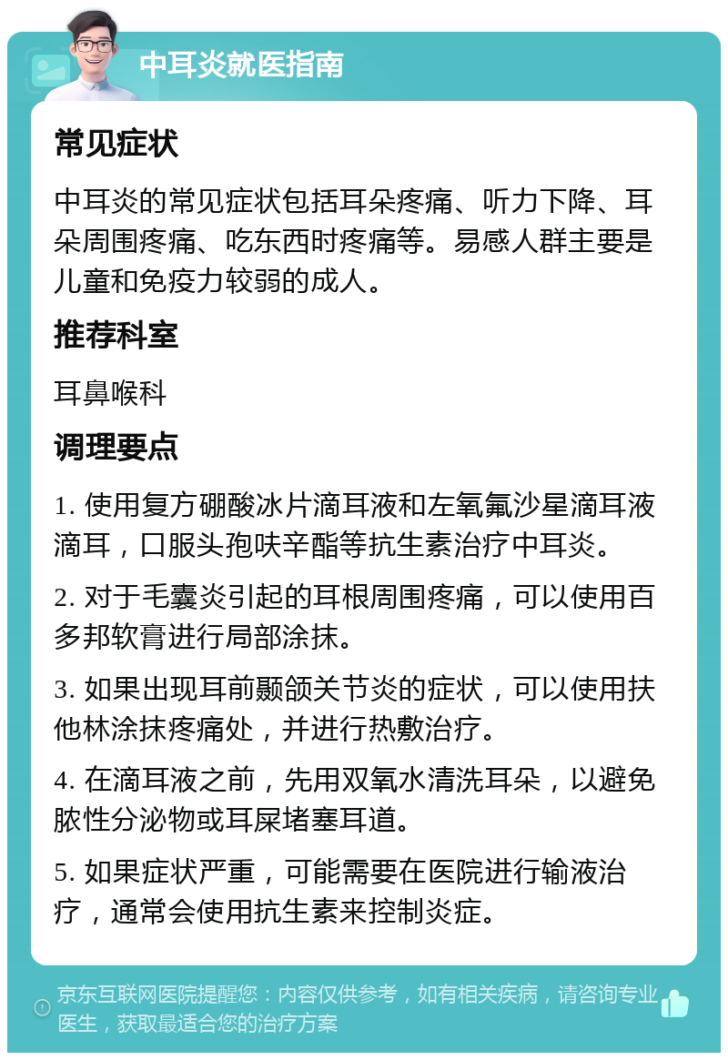 中耳炎就医指南 常见症状 中耳炎的常见症状包括耳朵疼痛、听力下降、耳朵周围疼痛、吃东西时疼痛等。易感人群主要是儿童和免疫力较弱的成人。 推荐科室 耳鼻喉科 调理要点 1. 使用复方硼酸冰片滴耳液和左氧氟沙星滴耳液滴耳，口服头孢呋辛酯等抗生素治疗中耳炎。 2. 对于毛囊炎引起的耳根周围疼痛，可以使用百多邦软膏进行局部涂抹。 3. 如果出现耳前颞颌关节炎的症状，可以使用扶他林涂抹疼痛处，并进行热敷治疗。 4. 在滴耳液之前，先用双氧水清洗耳朵，以避免脓性分泌物或耳屎堵塞耳道。 5. 如果症状严重，可能需要在医院进行输液治疗，通常会使用抗生素来控制炎症。