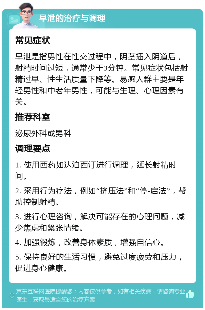 早泄的治疗与调理 常见症状 早泄是指男性在性交过程中，阴茎插入阴道后，射精时间过短，通常少于3分钟。常见症状包括射精过早、性生活质量下降等。易感人群主要是年轻男性和中老年男性，可能与生理、心理因素有关。 推荐科室 泌尿外科或男科 调理要点 1. 使用西药如达泊西汀进行调理，延长射精时间。 2. 采用行为疗法，例如“挤压法”和“停-启法”，帮助控制射精。 3. 进行心理咨询，解决可能存在的心理问题，减少焦虑和紧张情绪。 4. 加强锻炼，改善身体素质，增强自信心。 5. 保持良好的生活习惯，避免过度疲劳和压力，促进身心健康。