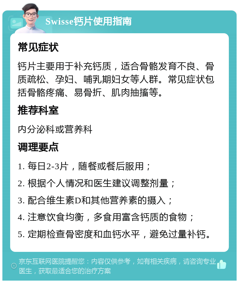 Swisse钙片使用指南 常见症状 钙片主要用于补充钙质，适合骨骼发育不良、骨质疏松、孕妇、哺乳期妇女等人群。常见症状包括骨骼疼痛、易骨折、肌肉抽搐等。 推荐科室 内分泌科或营养科 调理要点 1. 每日2-3片，随餐或餐后服用； 2. 根据个人情况和医生建议调整剂量； 3. 配合维生素D和其他营养素的摄入； 4. 注意饮食均衡，多食用富含钙质的食物； 5. 定期检查骨密度和血钙水平，避免过量补钙。