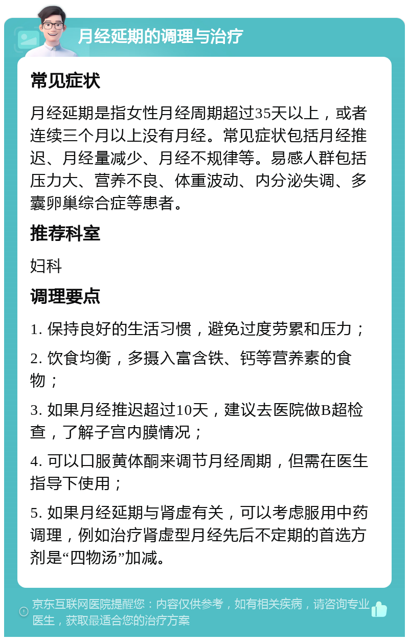 月经延期的调理与治疗 常见症状 月经延期是指女性月经周期超过35天以上，或者连续三个月以上没有月经。常见症状包括月经推迟、月经量减少、月经不规律等。易感人群包括压力大、营养不良、体重波动、内分泌失调、多囊卵巢综合症等患者。 推荐科室 妇科 调理要点 1. 保持良好的生活习惯，避免过度劳累和压力； 2. 饮食均衡，多摄入富含铁、钙等营养素的食物； 3. 如果月经推迟超过10天，建议去医院做B超检查，了解子宫内膜情况； 4. 可以口服黄体酮来调节月经周期，但需在医生指导下使用； 5. 如果月经延期与肾虚有关，可以考虑服用中药调理，例如治疗肾虚型月经先后不定期的首选方剂是“四物汤”加减。