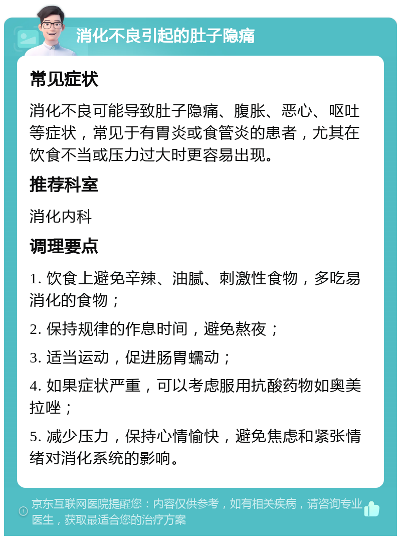 消化不良引起的肚子隐痛 常见症状 消化不良可能导致肚子隐痛、腹胀、恶心、呕吐等症状，常见于有胃炎或食管炎的患者，尤其在饮食不当或压力过大时更容易出现。 推荐科室 消化内科 调理要点 1. 饮食上避免辛辣、油腻、刺激性食物，多吃易消化的食物； 2. 保持规律的作息时间，避免熬夜； 3. 适当运动，促进肠胃蠕动； 4. 如果症状严重，可以考虑服用抗酸药物如奥美拉唑； 5. 减少压力，保持心情愉快，避免焦虑和紧张情绪对消化系统的影响。