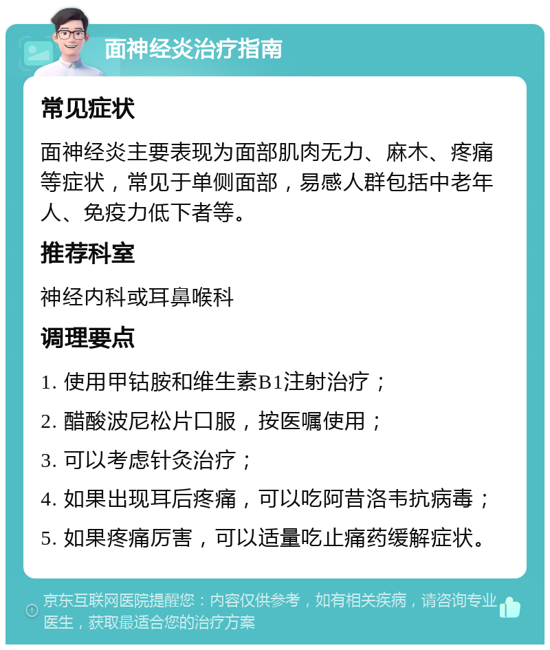 面神经炎治疗指南 常见症状 面神经炎主要表现为面部肌肉无力、麻木、疼痛等症状，常见于单侧面部，易感人群包括中老年人、免疫力低下者等。 推荐科室 神经内科或耳鼻喉科 调理要点 1. 使用甲钴胺和维生素B1注射治疗； 2. 醋酸波尼松片口服，按医嘱使用； 3. 可以考虑针灸治疗； 4. 如果出现耳后疼痛，可以吃阿昔洛韦抗病毒； 5. 如果疼痛厉害，可以适量吃止痛药缓解症状。