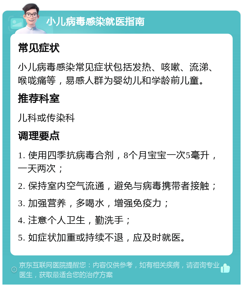 小儿病毒感染就医指南 常见症状 小儿病毒感染常见症状包括发热、咳嗽、流涕、喉咙痛等，易感人群为婴幼儿和学龄前儿童。 推荐科室 儿科或传染科 调理要点 1. 使用四季抗病毒合剂，8个月宝宝一次5毫升，一天两次； 2. 保持室内空气流通，避免与病毒携带者接触； 3. 加强营养，多喝水，增强免疫力； 4. 注意个人卫生，勤洗手； 5. 如症状加重或持续不退，应及时就医。