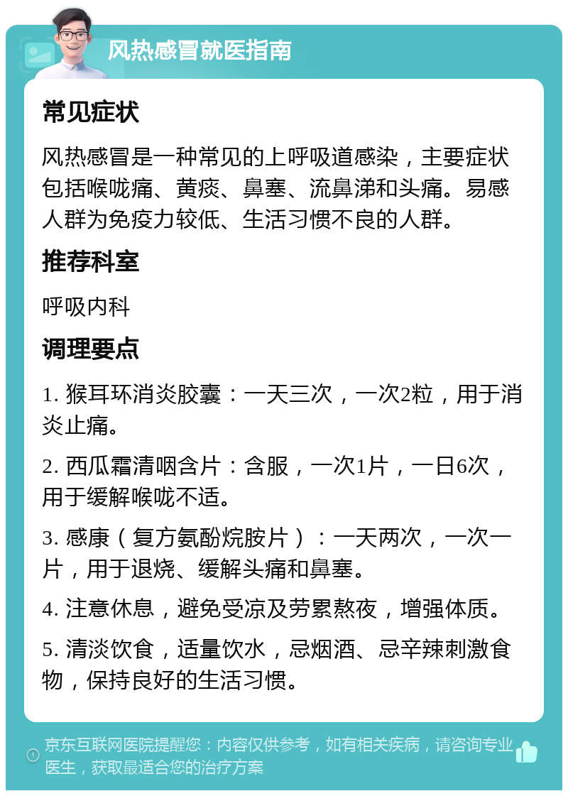 风热感冒就医指南 常见症状 风热感冒是一种常见的上呼吸道感染，主要症状包括喉咙痛、黄痰、鼻塞、流鼻涕和头痛。易感人群为免疫力较低、生活习惯不良的人群。 推荐科室 呼吸内科 调理要点 1. 猴耳环消炎胶囊：一天三次，一次2粒，用于消炎止痛。 2. 西瓜霜清咽含片：含服，一次1片，一日6次，用于缓解喉咙不适。 3. 感康（复方氨酚烷胺片）：一天两次，一次一片，用于退烧、缓解头痛和鼻塞。 4. 注意休息，避免受凉及劳累熬夜，增强体质。 5. 清淡饮食，适量饮水，忌烟酒、忌辛辣刺激食物，保持良好的生活习惯。