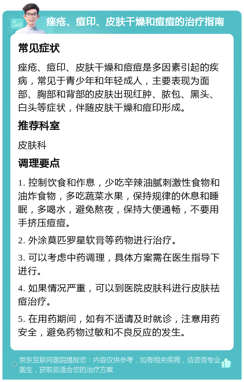 痤疮、痘印、皮肤干燥和痘痘的治疗指南 常见症状 痤疮、痘印、皮肤干燥和痘痘是多因素引起的疾病，常见于青少年和年轻成人，主要表现为面部、胸部和背部的皮肤出现红肿、脓包、黑头、白头等症状，伴随皮肤干燥和痘印形成。 推荐科室 皮肤科 调理要点 1. 控制饮食和作息，少吃辛辣油腻刺激性食物和油炸食物，多吃蔬菜水果，保持规律的休息和睡眠，多喝水，避免熬夜，保持大便通畅，不要用手挤压痘痘。 2. 外涂莫匹罗星软膏等药物进行治疗。 3. 可以考虑中药调理，具体方案需在医生指导下进行。 4. 如果情况严重，可以到医院皮肤科进行皮肤祛痘治疗。 5. 在用药期间，如有不适请及时就诊，注意用药安全，避免药物过敏和不良反应的发生。