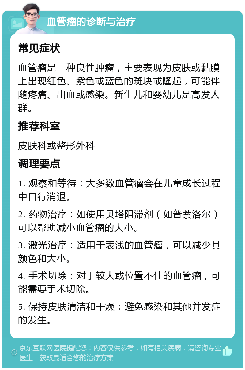 血管瘤的诊断与治疗 常见症状 血管瘤是一种良性肿瘤，主要表现为皮肤或黏膜上出现红色、紫色或蓝色的斑块或隆起，可能伴随疼痛、出血或感染。新生儿和婴幼儿是高发人群。 推荐科室 皮肤科或整形外科 调理要点 1. 观察和等待：大多数血管瘤会在儿童成长过程中自行消退。 2. 药物治疗：如使用贝塔阻滞剂（如普萘洛尔）可以帮助减小血管瘤的大小。 3. 激光治疗：适用于表浅的血管瘤，可以减少其颜色和大小。 4. 手术切除：对于较大或位置不佳的血管瘤，可能需要手术切除。 5. 保持皮肤清洁和干燥：避免感染和其他并发症的发生。