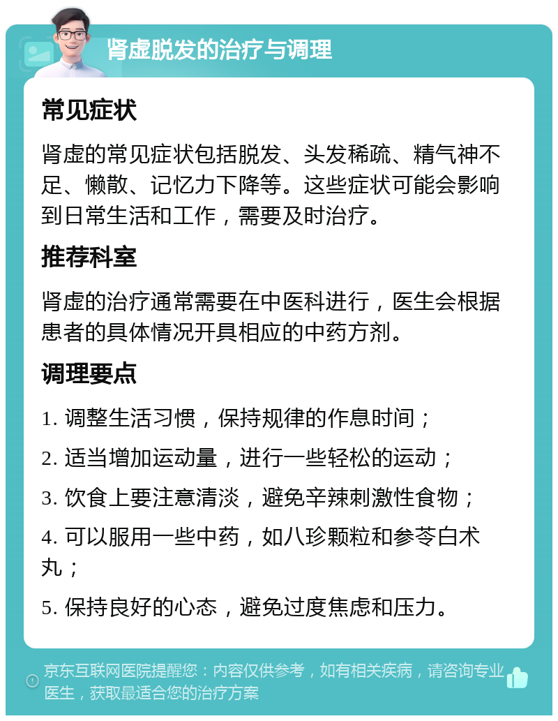 肾虚脱发的治疗与调理 常见症状 肾虚的常见症状包括脱发、头发稀疏、精气神不足、懒散、记忆力下降等。这些症状可能会影响到日常生活和工作，需要及时治疗。 推荐科室 肾虚的治疗通常需要在中医科进行，医生会根据患者的具体情况开具相应的中药方剂。 调理要点 1. 调整生活习惯，保持规律的作息时间； 2. 适当增加运动量，进行一些轻松的运动； 3. 饮食上要注意清淡，避免辛辣刺激性食物； 4. 可以服用一些中药，如八珍颗粒和参苓白术丸； 5. 保持良好的心态，避免过度焦虑和压力。