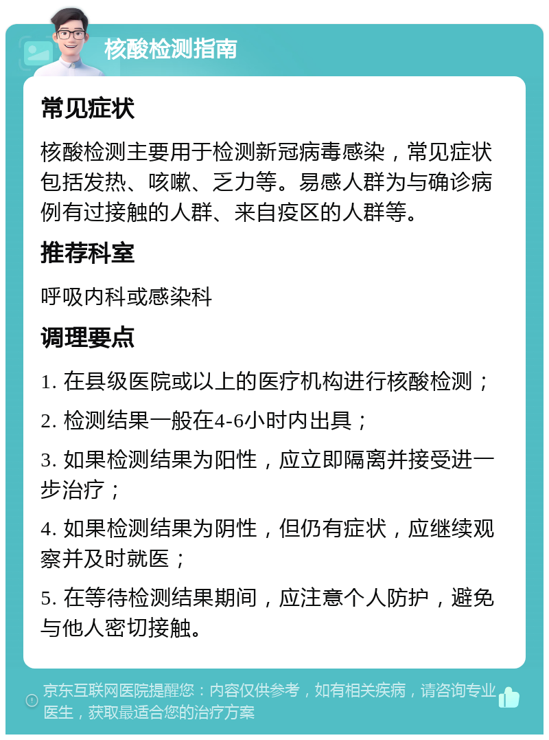 核酸检测指南 常见症状 核酸检测主要用于检测新冠病毒感染，常见症状包括发热、咳嗽、乏力等。易感人群为与确诊病例有过接触的人群、来自疫区的人群等。 推荐科室 呼吸内科或感染科 调理要点 1. 在县级医院或以上的医疗机构进行核酸检测； 2. 检测结果一般在4-6小时内出具； 3. 如果检测结果为阳性，应立即隔离并接受进一步治疗； 4. 如果检测结果为阴性，但仍有症状，应继续观察并及时就医； 5. 在等待检测结果期间，应注意个人防护，避免与他人密切接触。