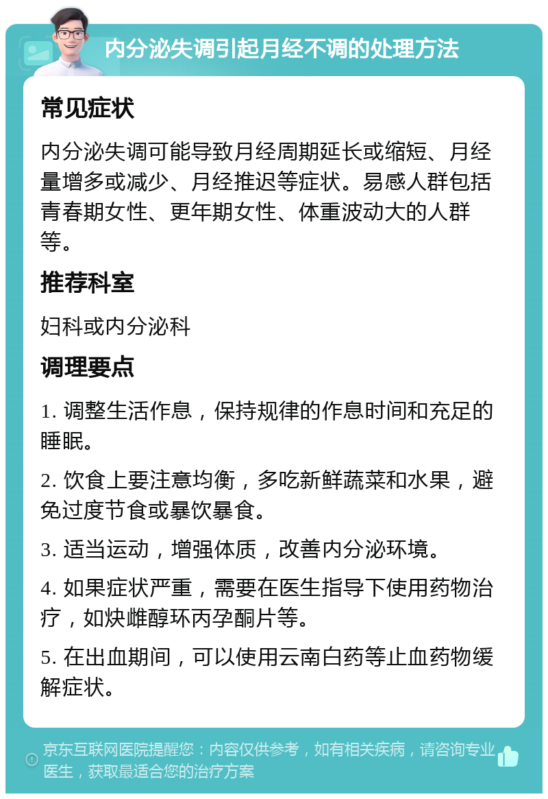 内分泌失调引起月经不调的处理方法 常见症状 内分泌失调可能导致月经周期延长或缩短、月经量增多或减少、月经推迟等症状。易感人群包括青春期女性、更年期女性、体重波动大的人群等。 推荐科室 妇科或内分泌科 调理要点 1. 调整生活作息，保持规律的作息时间和充足的睡眠。 2. 饮食上要注意均衡，多吃新鲜蔬菜和水果，避免过度节食或暴饮暴食。 3. 适当运动，增强体质，改善内分泌环境。 4. 如果症状严重，需要在医生指导下使用药物治疗，如炔雌醇环丙孕酮片等。 5. 在出血期间，可以使用云南白药等止血药物缓解症状。