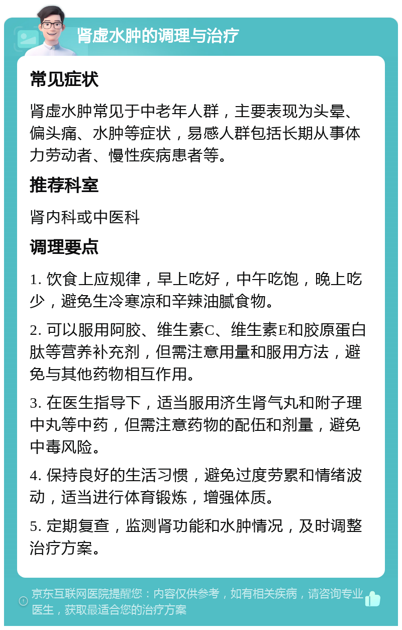 肾虚水肿的调理与治疗 常见症状 肾虚水肿常见于中老年人群，主要表现为头晕、偏头痛、水肿等症状，易感人群包括长期从事体力劳动者、慢性疾病患者等。 推荐科室 肾内科或中医科 调理要点 1. 饮食上应规律，早上吃好，中午吃饱，晚上吃少，避免生冷寒凉和辛辣油腻食物。 2. 可以服用阿胶、维生素C、维生素E和胶原蛋白肽等营养补充剂，但需注意用量和服用方法，避免与其他药物相互作用。 3. 在医生指导下，适当服用济生肾气丸和附子理中丸等中药，但需注意药物的配伍和剂量，避免中毒风险。 4. 保持良好的生活习惯，避免过度劳累和情绪波动，适当进行体育锻炼，增强体质。 5. 定期复查，监测肾功能和水肿情况，及时调整治疗方案。