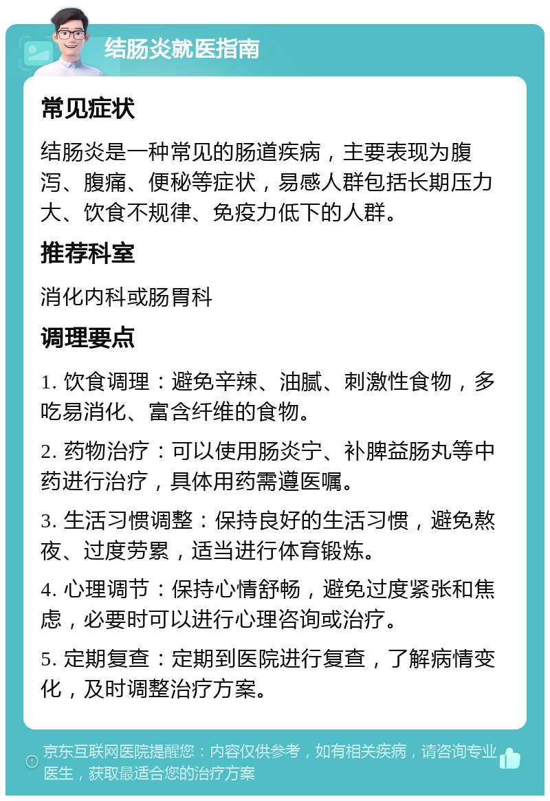 结肠炎就医指南 常见症状 结肠炎是一种常见的肠道疾病，主要表现为腹泻、腹痛、便秘等症状，易感人群包括长期压力大、饮食不规律、免疫力低下的人群。 推荐科室 消化内科或肠胃科 调理要点 1. 饮食调理：避免辛辣、油腻、刺激性食物，多吃易消化、富含纤维的食物。 2. 药物治疗：可以使用肠炎宁、补脾益肠丸等中药进行治疗，具体用药需遵医嘱。 3. 生活习惯调整：保持良好的生活习惯，避免熬夜、过度劳累，适当进行体育锻炼。 4. 心理调节：保持心情舒畅，避免过度紧张和焦虑，必要时可以进行心理咨询或治疗。 5. 定期复查：定期到医院进行复查，了解病情变化，及时调整治疗方案。