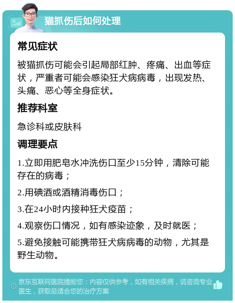 猫抓伤后如何处理 常见症状 被猫抓伤可能会引起局部红肿、疼痛、出血等症状，严重者可能会感染狂犬病病毒，出现发热、头痛、恶心等全身症状。 推荐科室 急诊科或皮肤科 调理要点 1.立即用肥皂水冲洗伤口至少15分钟，清除可能存在的病毒； 2.用碘酒或酒精消毒伤口； 3.在24小时内接种狂犬疫苗； 4.观察伤口情况，如有感染迹象，及时就医； 5.避免接触可能携带狂犬病病毒的动物，尤其是野生动物。