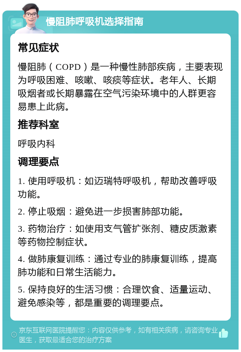 慢阻肺呼吸机选择指南 常见症状 慢阻肺（COPD）是一种慢性肺部疾病，主要表现为呼吸困难、咳嗽、咳痰等症状。老年人、长期吸烟者或长期暴露在空气污染环境中的人群更容易患上此病。 推荐科室 呼吸内科 调理要点 1. 使用呼吸机：如迈瑞特呼吸机，帮助改善呼吸功能。 2. 停止吸烟：避免进一步损害肺部功能。 3. 药物治疗：如使用支气管扩张剂、糖皮质激素等药物控制症状。 4. 做肺康复训练：通过专业的肺康复训练，提高肺功能和日常生活能力。 5. 保持良好的生活习惯：合理饮食、适量运动、避免感染等，都是重要的调理要点。