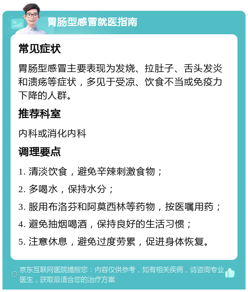 胃肠型感冒就医指南 常见症状 胃肠型感冒主要表现为发烧、拉肚子、舌头发炎和溃疡等症状，多见于受凉、饮食不当或免疫力下降的人群。 推荐科室 内科或消化内科 调理要点 1. 清淡饮食，避免辛辣刺激食物； 2. 多喝水，保持水分； 3. 服用布洛芬和阿莫西林等药物，按医嘱用药； 4. 避免抽烟喝酒，保持良好的生活习惯； 5. 注意休息，避免过度劳累，促进身体恢复。