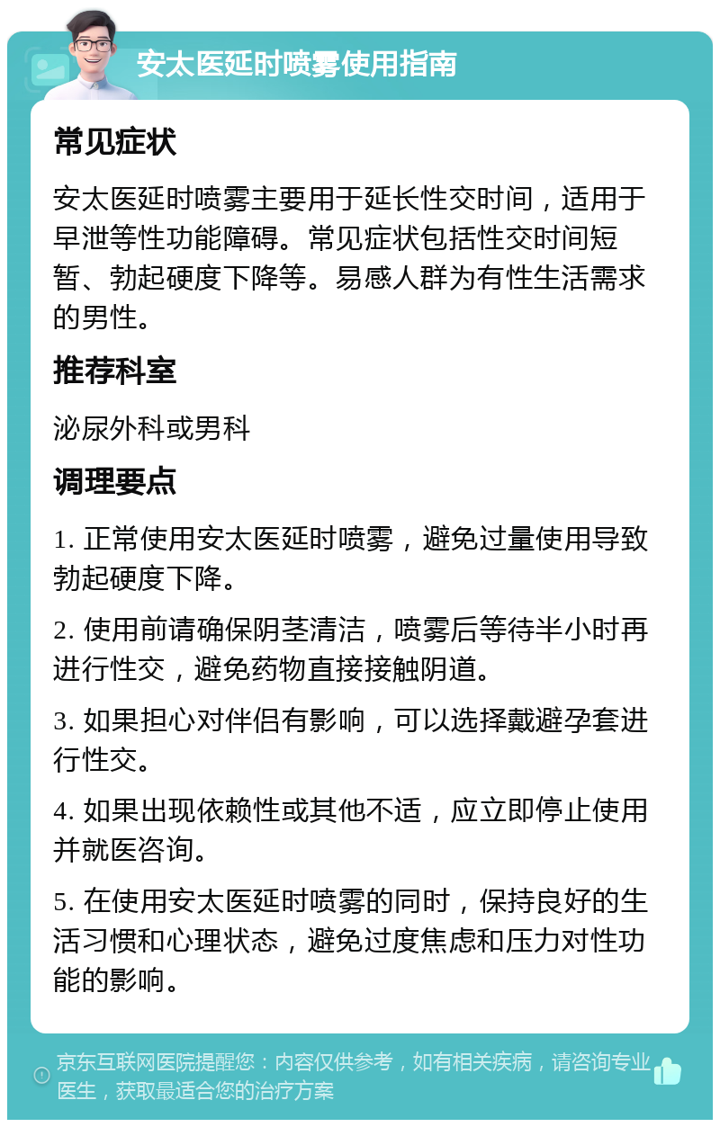 安太医延时喷雾使用指南 常见症状 安太医延时喷雾主要用于延长性交时间，适用于早泄等性功能障碍。常见症状包括性交时间短暂、勃起硬度下降等。易感人群为有性生活需求的男性。 推荐科室 泌尿外科或男科 调理要点 1. 正常使用安太医延时喷雾，避免过量使用导致勃起硬度下降。 2. 使用前请确保阴茎清洁，喷雾后等待半小时再进行性交，避免药物直接接触阴道。 3. 如果担心对伴侣有影响，可以选择戴避孕套进行性交。 4. 如果出现依赖性或其他不适，应立即停止使用并就医咨询。 5. 在使用安太医延时喷雾的同时，保持良好的生活习惯和心理状态，避免过度焦虑和压力对性功能的影响。