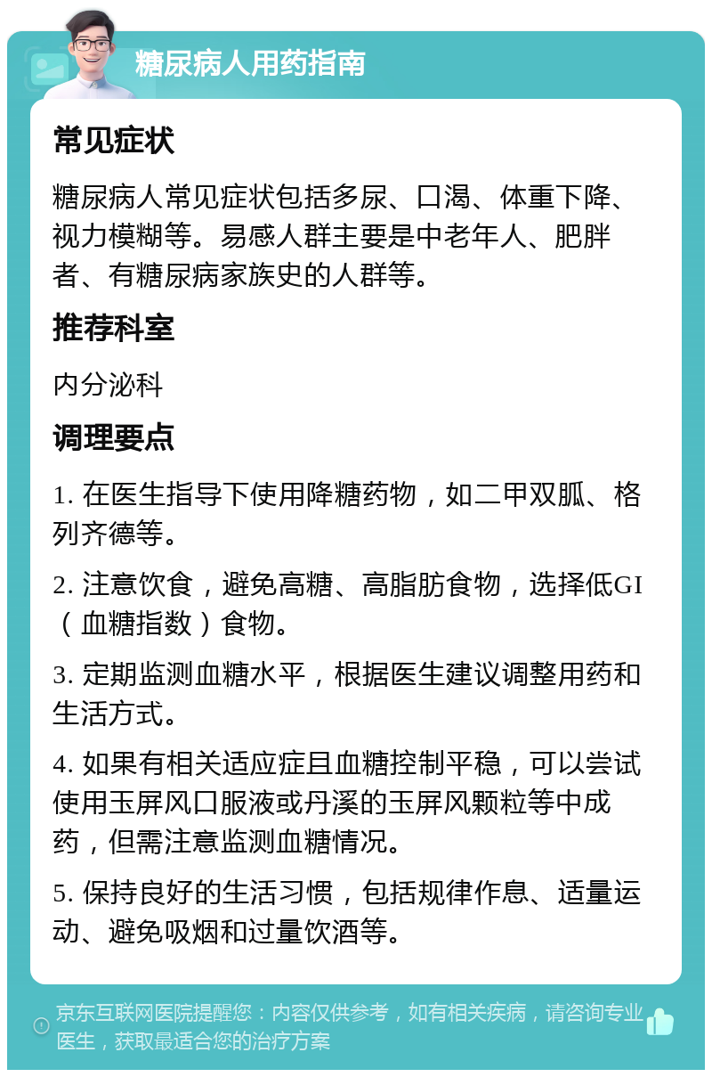 糖尿病人用药指南 常见症状 糖尿病人常见症状包括多尿、口渴、体重下降、视力模糊等。易感人群主要是中老年人、肥胖者、有糖尿病家族史的人群等。 推荐科室 内分泌科 调理要点 1. 在医生指导下使用降糖药物，如二甲双胍、格列齐德等。 2. 注意饮食，避免高糖、高脂肪食物，选择低GI（血糖指数）食物。 3. 定期监测血糖水平，根据医生建议调整用药和生活方式。 4. 如果有相关适应症且血糖控制平稳，可以尝试使用玉屏风口服液或丹溪的玉屏风颗粒等中成药，但需注意监测血糖情况。 5. 保持良好的生活习惯，包括规律作息、适量运动、避免吸烟和过量饮酒等。