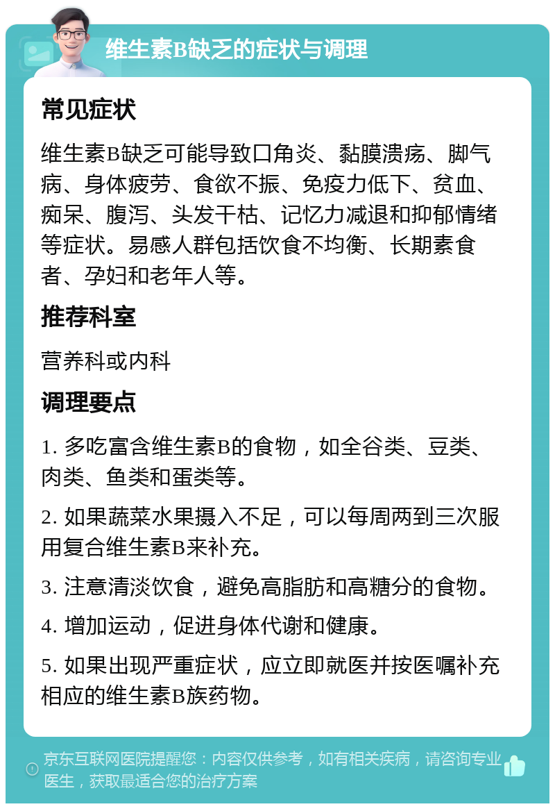 维生素B缺乏的症状与调理 常见症状 维生素B缺乏可能导致口角炎、黏膜溃疡、脚气病、身体疲劳、食欲不振、免疫力低下、贫血、痴呆、腹泻、头发干枯、记忆力减退和抑郁情绪等症状。易感人群包括饮食不均衡、长期素食者、孕妇和老年人等。 推荐科室 营养科或内科 调理要点 1. 多吃富含维生素B的食物，如全谷类、豆类、肉类、鱼类和蛋类等。 2. 如果蔬菜水果摄入不足，可以每周两到三次服用复合维生素B来补充。 3. 注意清淡饮食，避免高脂肪和高糖分的食物。 4. 增加运动，促进身体代谢和健康。 5. 如果出现严重症状，应立即就医并按医嘱补充相应的维生素B族药物。