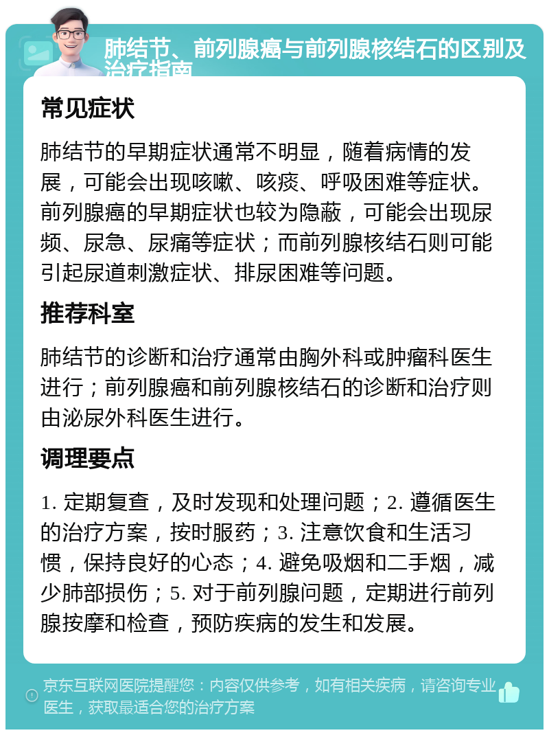 肺结节、前列腺癌与前列腺核结石的区别及治疗指南 常见症状 肺结节的早期症状通常不明显，随着病情的发展，可能会出现咳嗽、咳痰、呼吸困难等症状。前列腺癌的早期症状也较为隐蔽，可能会出现尿频、尿急、尿痛等症状；而前列腺核结石则可能引起尿道刺激症状、排尿困难等问题。 推荐科室 肺结节的诊断和治疗通常由胸外科或肿瘤科医生进行；前列腺癌和前列腺核结石的诊断和治疗则由泌尿外科医生进行。 调理要点 1. 定期复查，及时发现和处理问题；2. 遵循医生的治疗方案，按时服药；3. 注意饮食和生活习惯，保持良好的心态；4. 避免吸烟和二手烟，减少肺部损伤；5. 对于前列腺问题，定期进行前列腺按摩和检查，预防疾病的发生和发展。