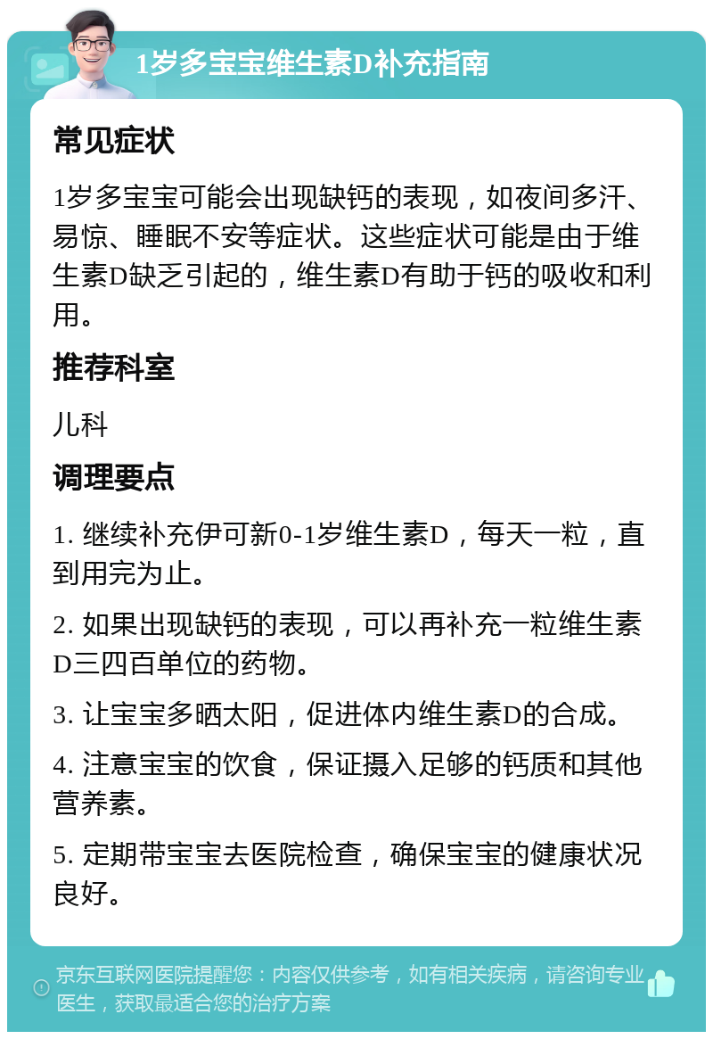 1岁多宝宝维生素D补充指南 常见症状 1岁多宝宝可能会出现缺钙的表现，如夜间多汗、易惊、睡眠不安等症状。这些症状可能是由于维生素D缺乏引起的，维生素D有助于钙的吸收和利用。 推荐科室 儿科 调理要点 1. 继续补充伊可新0-1岁维生素D，每天一粒，直到用完为止。 2. 如果出现缺钙的表现，可以再补充一粒维生素D三四百单位的药物。 3. 让宝宝多晒太阳，促进体内维生素D的合成。 4. 注意宝宝的饮食，保证摄入足够的钙质和其他营养素。 5. 定期带宝宝去医院检查，确保宝宝的健康状况良好。