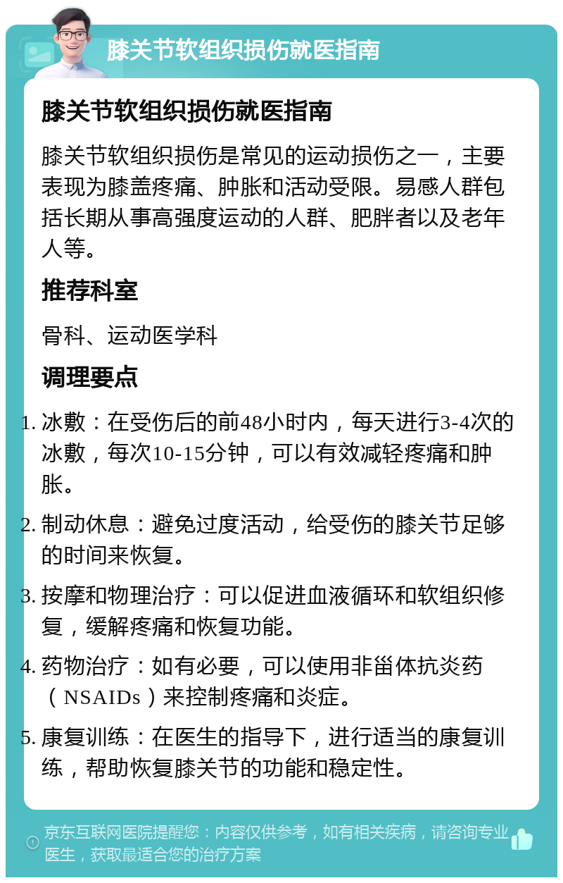 膝关节软组织损伤就医指南 膝关节软组织损伤就医指南 膝关节软组织损伤是常见的运动损伤之一，主要表现为膝盖疼痛、肿胀和活动受限。易感人群包括长期从事高强度运动的人群、肥胖者以及老年人等。 推荐科室 骨科、运动医学科 调理要点 冰敷：在受伤后的前48小时内，每天进行3-4次的冰敷，每次10-15分钟，可以有效减轻疼痛和肿胀。 制动休息：避免过度活动，给受伤的膝关节足够的时间来恢复。 按摩和物理治疗：可以促进血液循环和软组织修复，缓解疼痛和恢复功能。 药物治疗：如有必要，可以使用非甾体抗炎药（NSAIDs）来控制疼痛和炎症。 康复训练：在医生的指导下，进行适当的康复训练，帮助恢复膝关节的功能和稳定性。