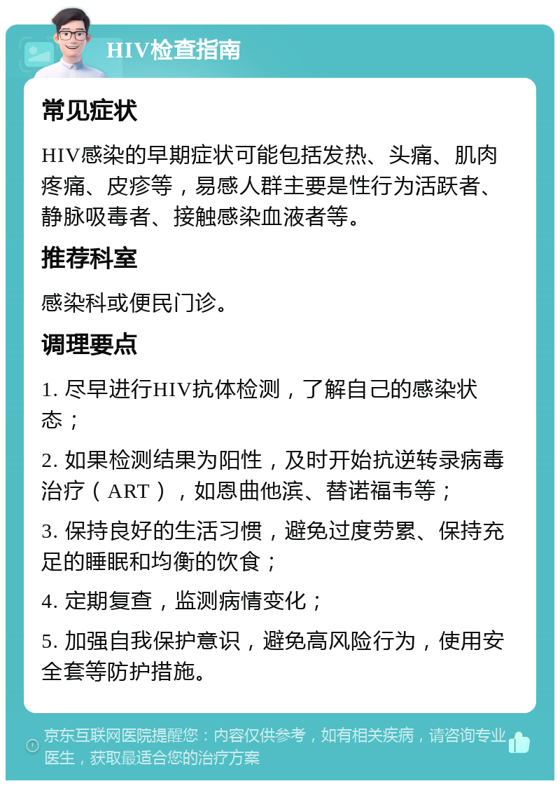 HIV检查指南 常见症状 HIV感染的早期症状可能包括发热、头痛、肌肉疼痛、皮疹等，易感人群主要是性行为活跃者、静脉吸毒者、接触感染血液者等。 推荐科室 感染科或便民门诊。 调理要点 1. 尽早进行HIV抗体检测，了解自己的感染状态； 2. 如果检测结果为阳性，及时开始抗逆转录病毒治疗（ART），如恩曲他滨、替诺福韦等； 3. 保持良好的生活习惯，避免过度劳累、保持充足的睡眠和均衡的饮食； 4. 定期复查，监测病情变化； 5. 加强自我保护意识，避免高风险行为，使用安全套等防护措施。