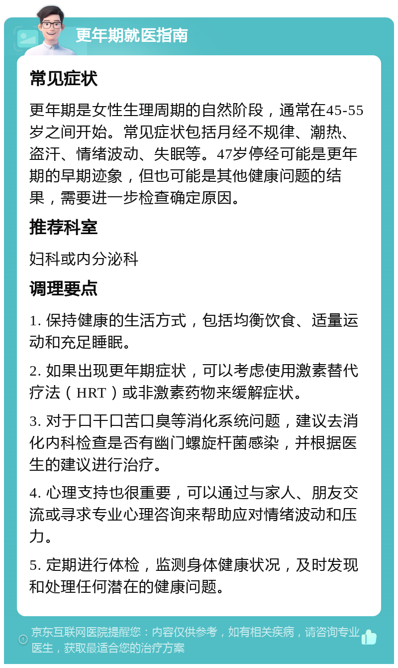 更年期就医指南 常见症状 更年期是女性生理周期的自然阶段，通常在45-55岁之间开始。常见症状包括月经不规律、潮热、盗汗、情绪波动、失眠等。47岁停经可能是更年期的早期迹象，但也可能是其他健康问题的结果，需要进一步检查确定原因。 推荐科室 妇科或内分泌科 调理要点 1. 保持健康的生活方式，包括均衡饮食、适量运动和充足睡眠。 2. 如果出现更年期症状，可以考虑使用激素替代疗法（HRT）或非激素药物来缓解症状。 3. 对于口干口苦口臭等消化系统问题，建议去消化内科检查是否有幽门螺旋杆菌感染，并根据医生的建议进行治疗。 4. 心理支持也很重要，可以通过与家人、朋友交流或寻求专业心理咨询来帮助应对情绪波动和压力。 5. 定期进行体检，监测身体健康状况，及时发现和处理任何潜在的健康问题。