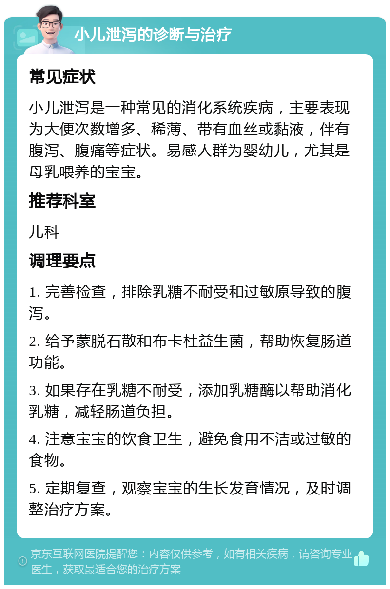 小儿泄泻的诊断与治疗 常见症状 小儿泄泻是一种常见的消化系统疾病，主要表现为大便次数增多、稀薄、带有血丝或黏液，伴有腹泻、腹痛等症状。易感人群为婴幼儿，尤其是母乳喂养的宝宝。 推荐科室 儿科 调理要点 1. 完善检查，排除乳糖不耐受和过敏原导致的腹泻。 2. 给予蒙脱石散和布卡杜益生菌，帮助恢复肠道功能。 3. 如果存在乳糖不耐受，添加乳糖酶以帮助消化乳糖，减轻肠道负担。 4. 注意宝宝的饮食卫生，避免食用不洁或过敏的食物。 5. 定期复查，观察宝宝的生长发育情况，及时调整治疗方案。