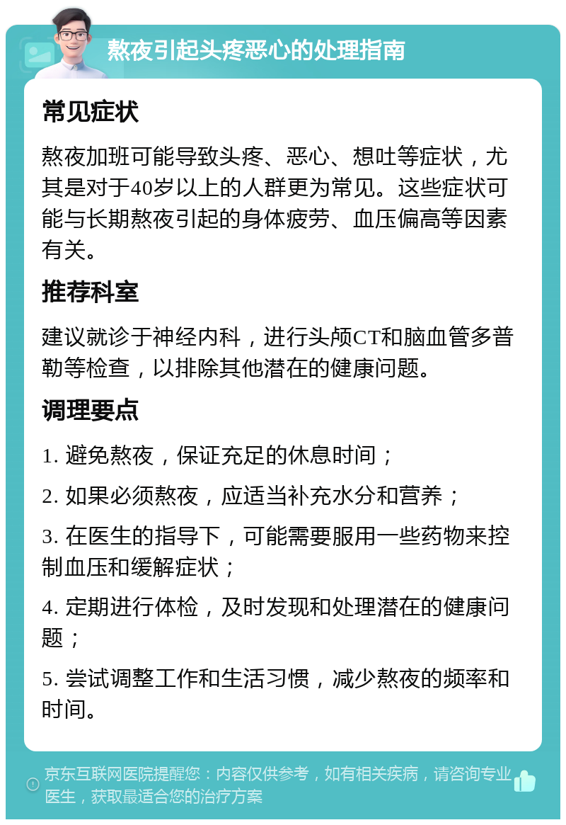 熬夜引起头疼恶心的处理指南 常见症状 熬夜加班可能导致头疼、恶心、想吐等症状，尤其是对于40岁以上的人群更为常见。这些症状可能与长期熬夜引起的身体疲劳、血压偏高等因素有关。 推荐科室 建议就诊于神经内科，进行头颅CT和脑血管多普勒等检查，以排除其他潜在的健康问题。 调理要点 1. 避免熬夜，保证充足的休息时间； 2. 如果必须熬夜，应适当补充水分和营养； 3. 在医生的指导下，可能需要服用一些药物来控制血压和缓解症状； 4. 定期进行体检，及时发现和处理潜在的健康问题； 5. 尝试调整工作和生活习惯，减少熬夜的频率和时间。