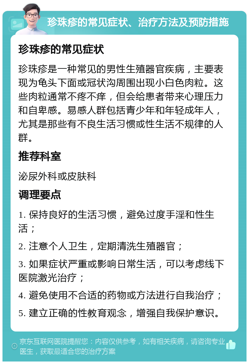 珍珠疹的常见症状、治疗方法及预防措施 珍珠疹的常见症状 珍珠疹是一种常见的男性生殖器官疾病，主要表现为龟头下面或冠状沟周围出现小白色肉粒。这些肉粒通常不疼不痒，但会给患者带来心理压力和自卑感。易感人群包括青少年和年轻成年人，尤其是那些有不良生活习惯或性生活不规律的人群。 推荐科室 泌尿外科或皮肤科 调理要点 1. 保持良好的生活习惯，避免过度手淫和性生活； 2. 注意个人卫生，定期清洗生殖器官； 3. 如果症状严重或影响日常生活，可以考虑线下医院激光治疗； 4. 避免使用不合适的药物或方法进行自我治疗； 5. 建立正确的性教育观念，增强自我保护意识。