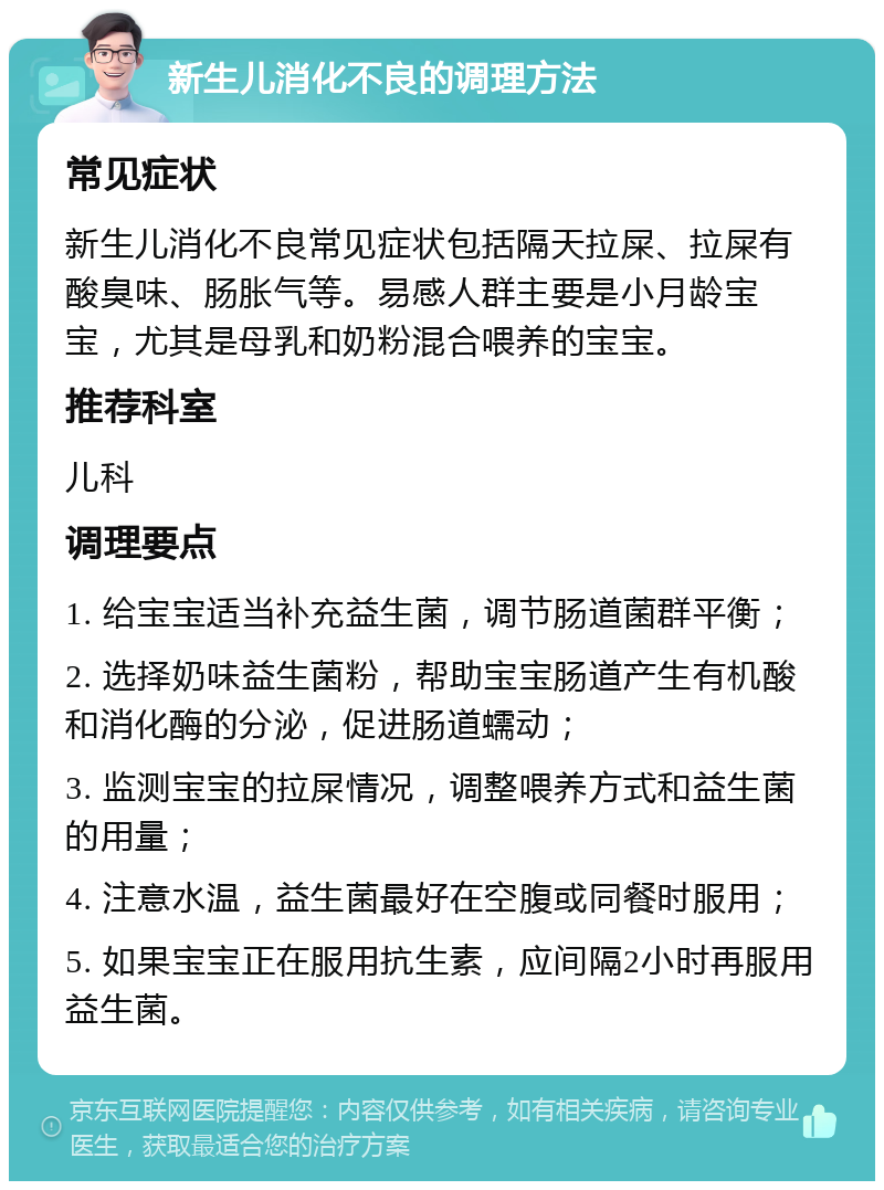 新生儿消化不良的调理方法 常见症状 新生儿消化不良常见症状包括隔天拉屎、拉屎有酸臭味、肠胀气等。易感人群主要是小月龄宝宝，尤其是母乳和奶粉混合喂养的宝宝。 推荐科室 儿科 调理要点 1. 给宝宝适当补充益生菌，调节肠道菌群平衡； 2. 选择奶味益生菌粉，帮助宝宝肠道产生有机酸和消化酶的分泌，促进肠道蠕动； 3. 监测宝宝的拉屎情况，调整喂养方式和益生菌的用量； 4. 注意水温，益生菌最好在空腹或同餐时服用； 5. 如果宝宝正在服用抗生素，应间隔2小时再服用益生菌。