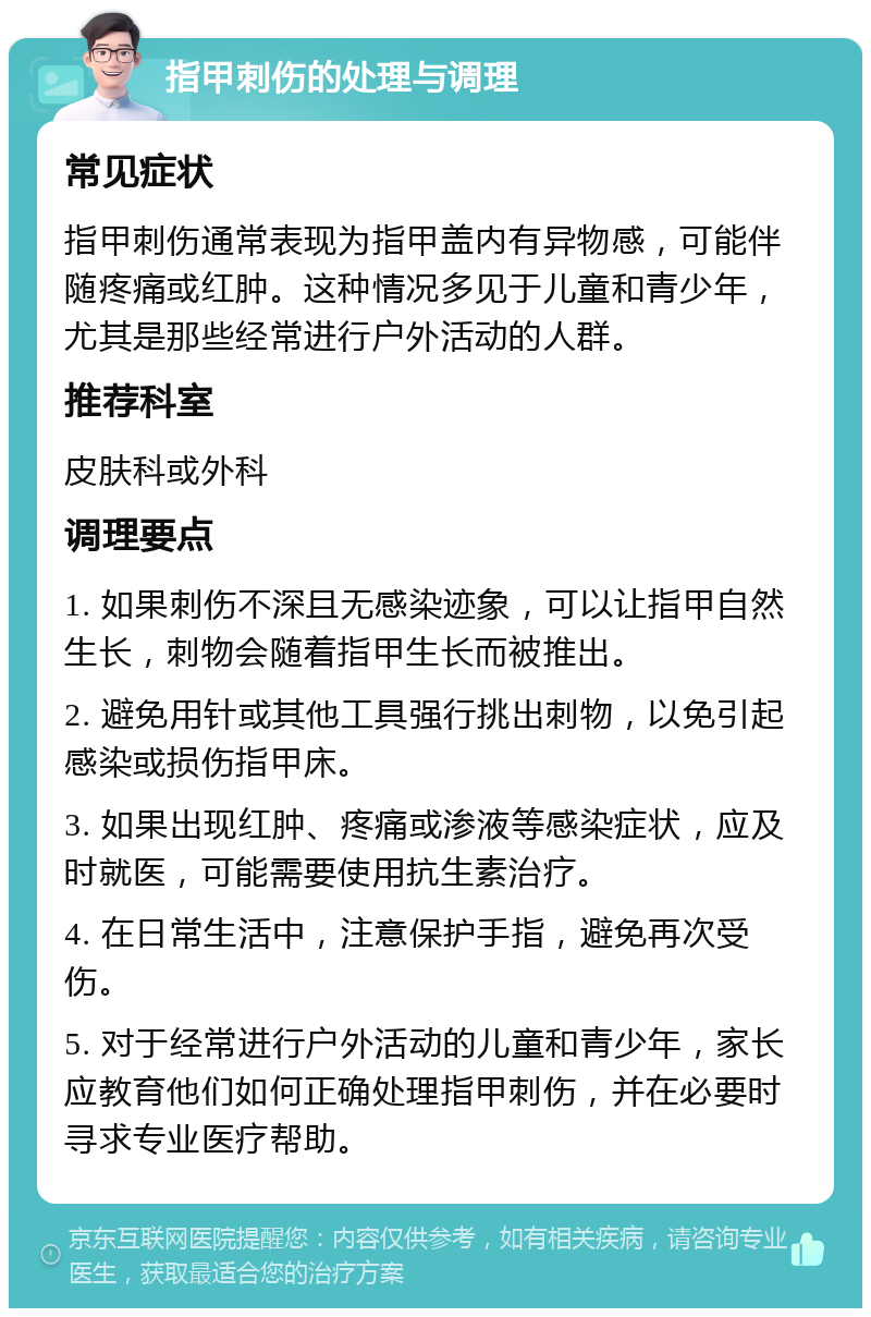 指甲刺伤的处理与调理 常见症状 指甲刺伤通常表现为指甲盖内有异物感，可能伴随疼痛或红肿。这种情况多见于儿童和青少年，尤其是那些经常进行户外活动的人群。 推荐科室 皮肤科或外科 调理要点 1. 如果刺伤不深且无感染迹象，可以让指甲自然生长，刺物会随着指甲生长而被推出。 2. 避免用针或其他工具强行挑出刺物，以免引起感染或损伤指甲床。 3. 如果出现红肿、疼痛或渗液等感染症状，应及时就医，可能需要使用抗生素治疗。 4. 在日常生活中，注意保护手指，避免再次受伤。 5. 对于经常进行户外活动的儿童和青少年，家长应教育他们如何正确处理指甲刺伤，并在必要时寻求专业医疗帮助。