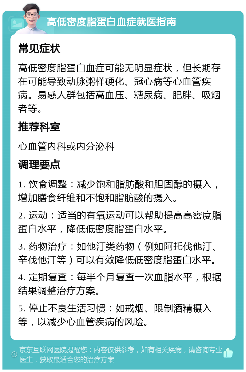 高低密度脂蛋白血症就医指南 常见症状 高低密度脂蛋白血症可能无明显症状，但长期存在可能导致动脉粥样硬化、冠心病等心血管疾病。易感人群包括高血压、糖尿病、肥胖、吸烟者等。 推荐科室 心血管内科或内分泌科 调理要点 1. 饮食调整：减少饱和脂肪酸和胆固醇的摄入，增加膳食纤维和不饱和脂肪酸的摄入。 2. 运动：适当的有氧运动可以帮助提高高密度脂蛋白水平，降低低密度脂蛋白水平。 3. 药物治疗：如他汀类药物（例如阿托伐他汀、辛伐他汀等）可以有效降低低密度脂蛋白水平。 4. 定期复查：每半个月复查一次血脂水平，根据结果调整治疗方案。 5. 停止不良生活习惯：如戒烟、限制酒精摄入等，以减少心血管疾病的风险。