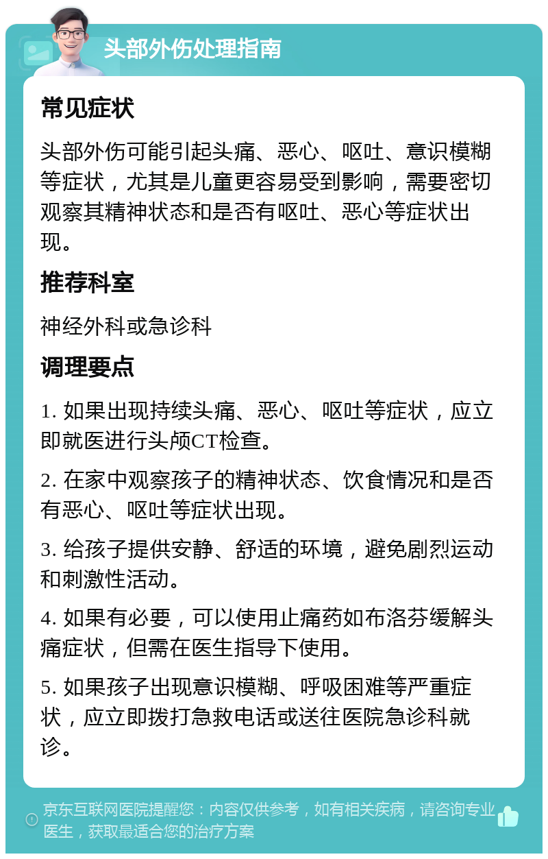 头部外伤处理指南 常见症状 头部外伤可能引起头痛、恶心、呕吐、意识模糊等症状，尤其是儿童更容易受到影响，需要密切观察其精神状态和是否有呕吐、恶心等症状出现。 推荐科室 神经外科或急诊科 调理要点 1. 如果出现持续头痛、恶心、呕吐等症状，应立即就医进行头颅CT检查。 2. 在家中观察孩子的精神状态、饮食情况和是否有恶心、呕吐等症状出现。 3. 给孩子提供安静、舒适的环境，避免剧烈运动和刺激性活动。 4. 如果有必要，可以使用止痛药如布洛芬缓解头痛症状，但需在医生指导下使用。 5. 如果孩子出现意识模糊、呼吸困难等严重症状，应立即拨打急救电话或送往医院急诊科就诊。