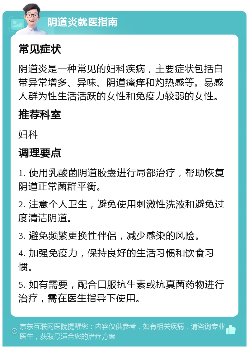 阴道炎就医指南 常见症状 阴道炎是一种常见的妇科疾病，主要症状包括白带异常增多、异味、阴道瘙痒和灼热感等。易感人群为性生活活跃的女性和免疫力较弱的女性。 推荐科室 妇科 调理要点 1. 使用乳酸菌阴道胶囊进行局部治疗，帮助恢复阴道正常菌群平衡。 2. 注意个人卫生，避免使用刺激性洗液和避免过度清洁阴道。 3. 避免频繁更换性伴侣，减少感染的风险。 4. 加强免疫力，保持良好的生活习惯和饮食习惯。 5. 如有需要，配合口服抗生素或抗真菌药物进行治疗，需在医生指导下使用。