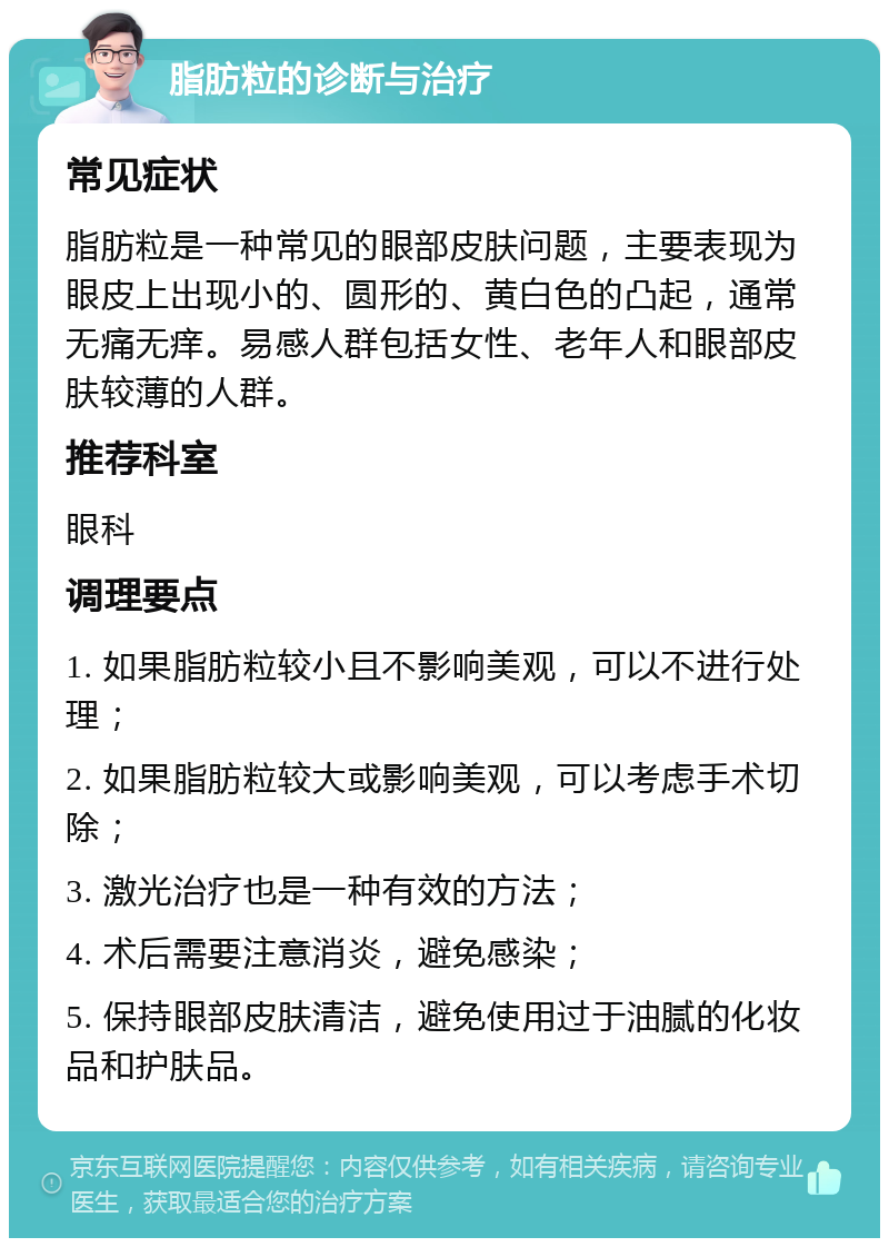 脂肪粒的诊断与治疗 常见症状 脂肪粒是一种常见的眼部皮肤问题，主要表现为眼皮上出现小的、圆形的、黄白色的凸起，通常无痛无痒。易感人群包括女性、老年人和眼部皮肤较薄的人群。 推荐科室 眼科 调理要点 1. 如果脂肪粒较小且不影响美观，可以不进行处理； 2. 如果脂肪粒较大或影响美观，可以考虑手术切除； 3. 激光治疗也是一种有效的方法； 4. 术后需要注意消炎，避免感染； 5. 保持眼部皮肤清洁，避免使用过于油腻的化妆品和护肤品。