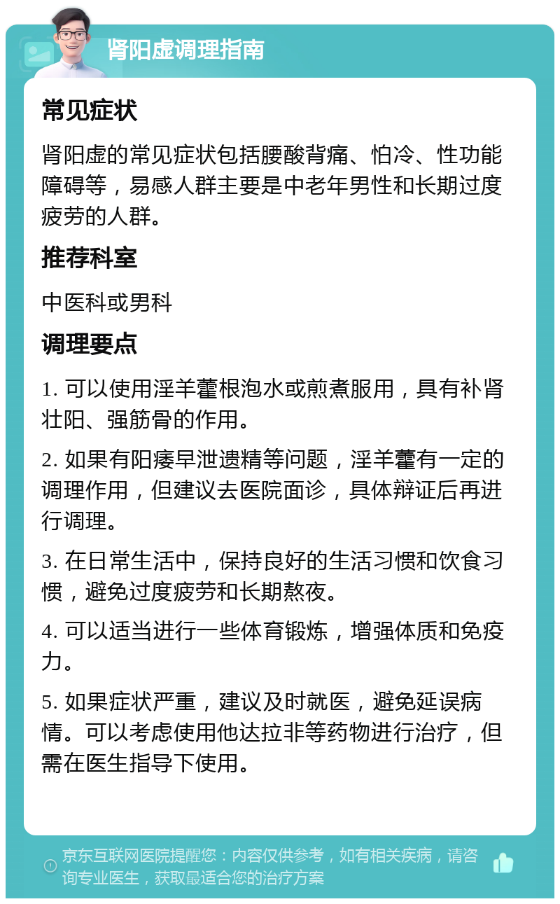 肾阳虚调理指南 常见症状 肾阳虚的常见症状包括腰酸背痛、怕冷、性功能障碍等，易感人群主要是中老年男性和长期过度疲劳的人群。 推荐科室 中医科或男科 调理要点 1. 可以使用淫羊藿根泡水或煎煮服用，具有补肾壮阳、强筋骨的作用。 2. 如果有阳痿早泄遗精等问题，淫羊藿有一定的调理作用，但建议去医院面诊，具体辩证后再进行调理。 3. 在日常生活中，保持良好的生活习惯和饮食习惯，避免过度疲劳和长期熬夜。 4. 可以适当进行一些体育锻炼，增强体质和免疫力。 5. 如果症状严重，建议及时就医，避免延误病情。可以考虑使用他达拉非等药物进行治疗，但需在医生指导下使用。