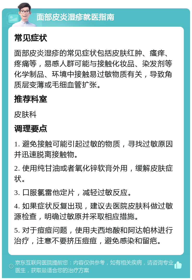 面部皮炎湿疹就医指南 常见症状 面部皮炎湿疹的常见症状包括皮肤红肿、瘙痒、疼痛等，易感人群可能与接触化妆品、染发剂等化学制品、环境中接触易过敏物质有关，导致角质层变薄或毛细血管扩张。 推荐科室 皮肤科 调理要点 1. 避免接触可能引起过敏的物质，寻找过敏原因并迅速脱离接触物。 2. 使用纯甘油或者氧化锌软膏外用，缓解皮肤症状。 3. 口服氯雷他定片，减轻过敏反应。 4. 如果症状反复出现，建议去医院皮肤科做过敏源检查，明确过敏原并采取相应措施。 5. 对于痘痘问题，使用夫西地酸和阿达帕林进行治疗，注意不要挤压痘痘，避免感染和留疤。