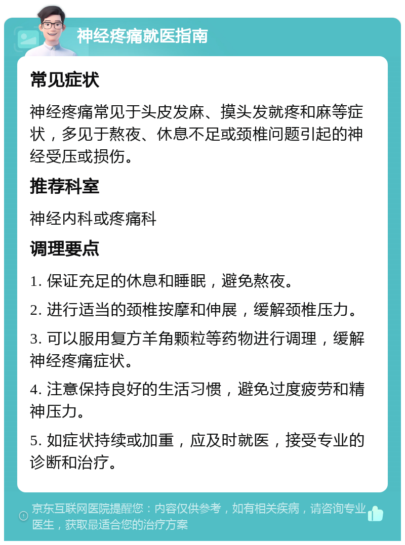 神经疼痛就医指南 常见症状 神经疼痛常见于头皮发麻、摸头发就疼和麻等症状，多见于熬夜、休息不足或颈椎问题引起的神经受压或损伤。 推荐科室 神经内科或疼痛科 调理要点 1. 保证充足的休息和睡眠，避免熬夜。 2. 进行适当的颈椎按摩和伸展，缓解颈椎压力。 3. 可以服用复方羊角颗粒等药物进行调理，缓解神经疼痛症状。 4. 注意保持良好的生活习惯，避免过度疲劳和精神压力。 5. 如症状持续或加重，应及时就医，接受专业的诊断和治疗。