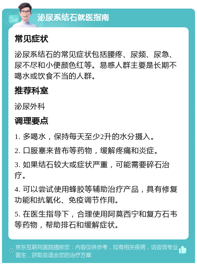 泌尿系结石就医指南 常见症状 泌尿系结石的常见症状包括腰疼、尿频、尿急、尿不尽和小便颜色红等。易感人群主要是长期不喝水或饮食不当的人群。 推荐科室 泌尿外科 调理要点 1. 多喝水，保持每天至少2升的水分摄入。 2. 口服塞来昔布等药物，缓解疼痛和炎症。 3. 如果结石较大或症状严重，可能需要碎石治疗。 4. 可以尝试使用蜂胶等辅助治疗产品，具有修复功能和抗氧化、免疫调节作用。 5. 在医生指导下，合理使用阿莫西宁和复方石韦等药物，帮助排石和缓解症状。