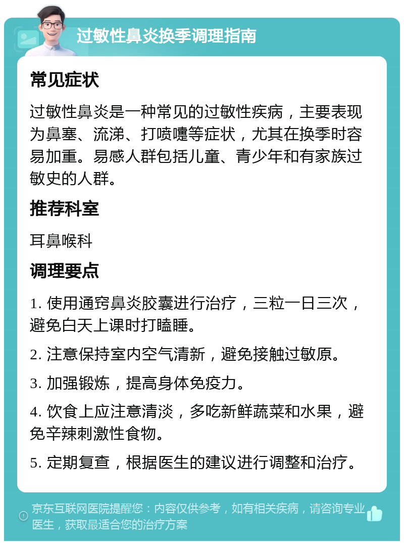 过敏性鼻炎换季调理指南 常见症状 过敏性鼻炎是一种常见的过敏性疾病，主要表现为鼻塞、流涕、打喷嚏等症状，尤其在换季时容易加重。易感人群包括儿童、青少年和有家族过敏史的人群。 推荐科室 耳鼻喉科 调理要点 1. 使用通窍鼻炎胶囊进行治疗，三粒一日三次，避免白天上课时打瞌睡。 2. 注意保持室内空气清新，避免接触过敏原。 3. 加强锻炼，提高身体免疫力。 4. 饮食上应注意清淡，多吃新鲜蔬菜和水果，避免辛辣刺激性食物。 5. 定期复查，根据医生的建议进行调整和治疗。