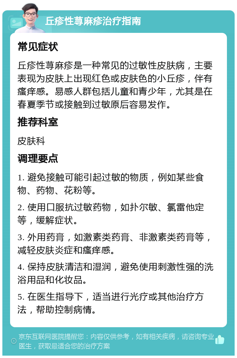 丘疹性荨麻疹治疗指南 常见症状 丘疹性荨麻疹是一种常见的过敏性皮肤病，主要表现为皮肤上出现红色或皮肤色的小丘疹，伴有瘙痒感。易感人群包括儿童和青少年，尤其是在春夏季节或接触到过敏原后容易发作。 推荐科室 皮肤科 调理要点 1. 避免接触可能引起过敏的物质，例如某些食物、药物、花粉等。 2. 使用口服抗过敏药物，如扑尔敏、氯雷他定等，缓解症状。 3. 外用药膏，如激素类药膏、非激素类药膏等，减轻皮肤炎症和瘙痒感。 4. 保持皮肤清洁和湿润，避免使用刺激性强的洗浴用品和化妆品。 5. 在医生指导下，适当进行光疗或其他治疗方法，帮助控制病情。