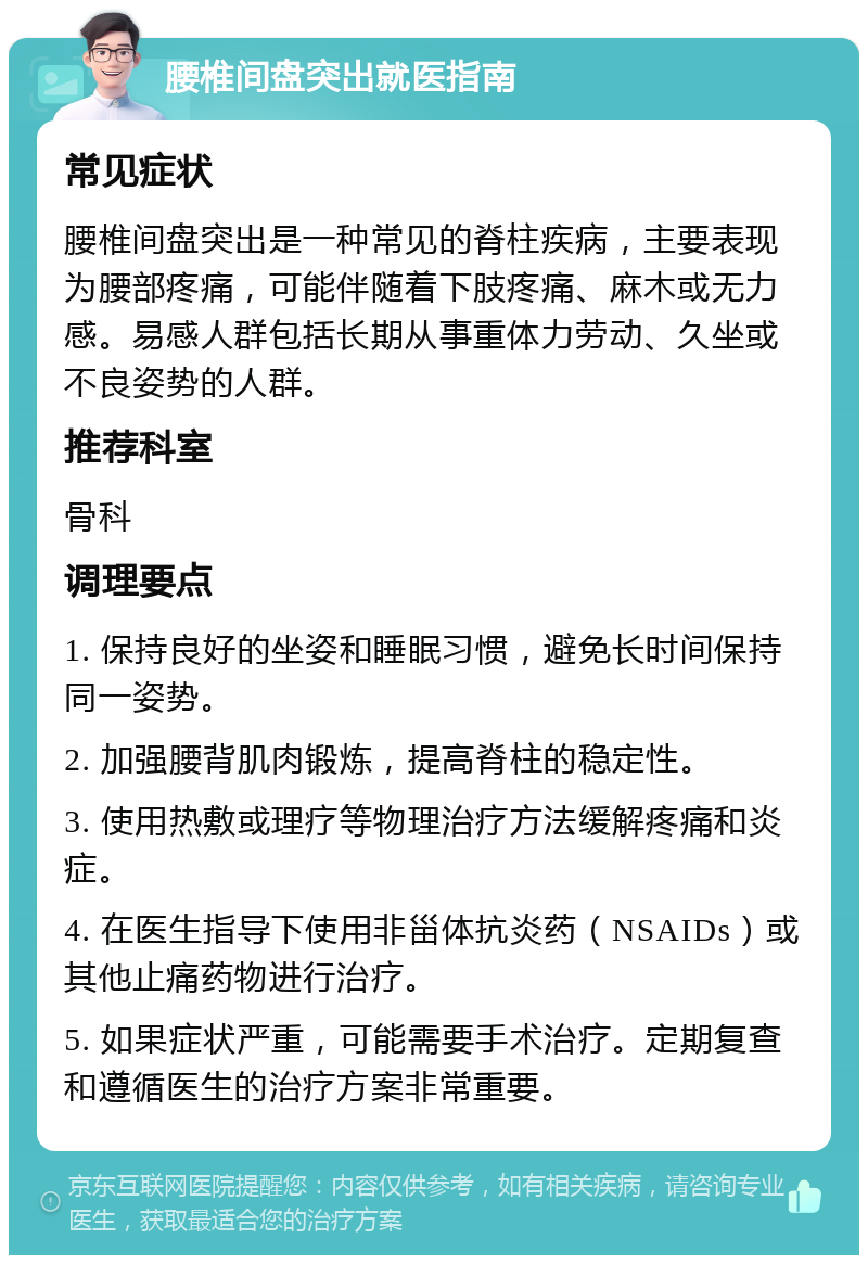 腰椎间盘突出就医指南 常见症状 腰椎间盘突出是一种常见的脊柱疾病，主要表现为腰部疼痛，可能伴随着下肢疼痛、麻木或无力感。易感人群包括长期从事重体力劳动、久坐或不良姿势的人群。 推荐科室 骨科 调理要点 1. 保持良好的坐姿和睡眠习惯，避免长时间保持同一姿势。 2. 加强腰背肌肉锻炼，提高脊柱的稳定性。 3. 使用热敷或理疗等物理治疗方法缓解疼痛和炎症。 4. 在医生指导下使用非甾体抗炎药（NSAIDs）或其他止痛药物进行治疗。 5. 如果症状严重，可能需要手术治疗。定期复查和遵循医生的治疗方案非常重要。