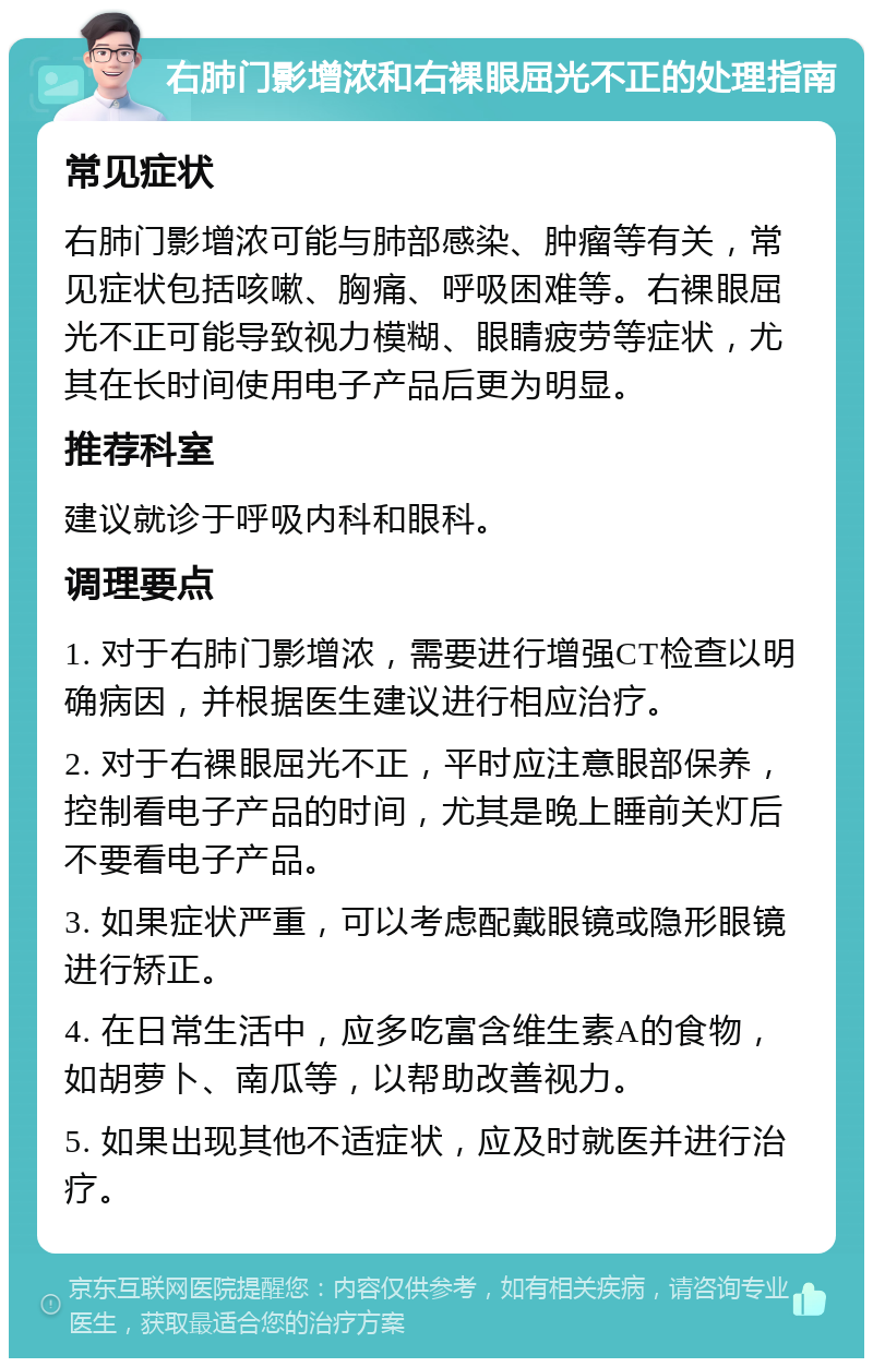 右肺门影增浓和右裸眼屈光不正的处理指南 常见症状 右肺门影增浓可能与肺部感染、肿瘤等有关，常见症状包括咳嗽、胸痛、呼吸困难等。右裸眼屈光不正可能导致视力模糊、眼睛疲劳等症状，尤其在长时间使用电子产品后更为明显。 推荐科室 建议就诊于呼吸内科和眼科。 调理要点 1. 对于右肺门影增浓，需要进行增强CT检查以明确病因，并根据医生建议进行相应治疗。 2. 对于右裸眼屈光不正，平时应注意眼部保养，控制看电子产品的时间，尤其是晚上睡前关灯后不要看电子产品。 3. 如果症状严重，可以考虑配戴眼镜或隐形眼镜进行矫正。 4. 在日常生活中，应多吃富含维生素A的食物，如胡萝卜、南瓜等，以帮助改善视力。 5. 如果出现其他不适症状，应及时就医并进行治疗。