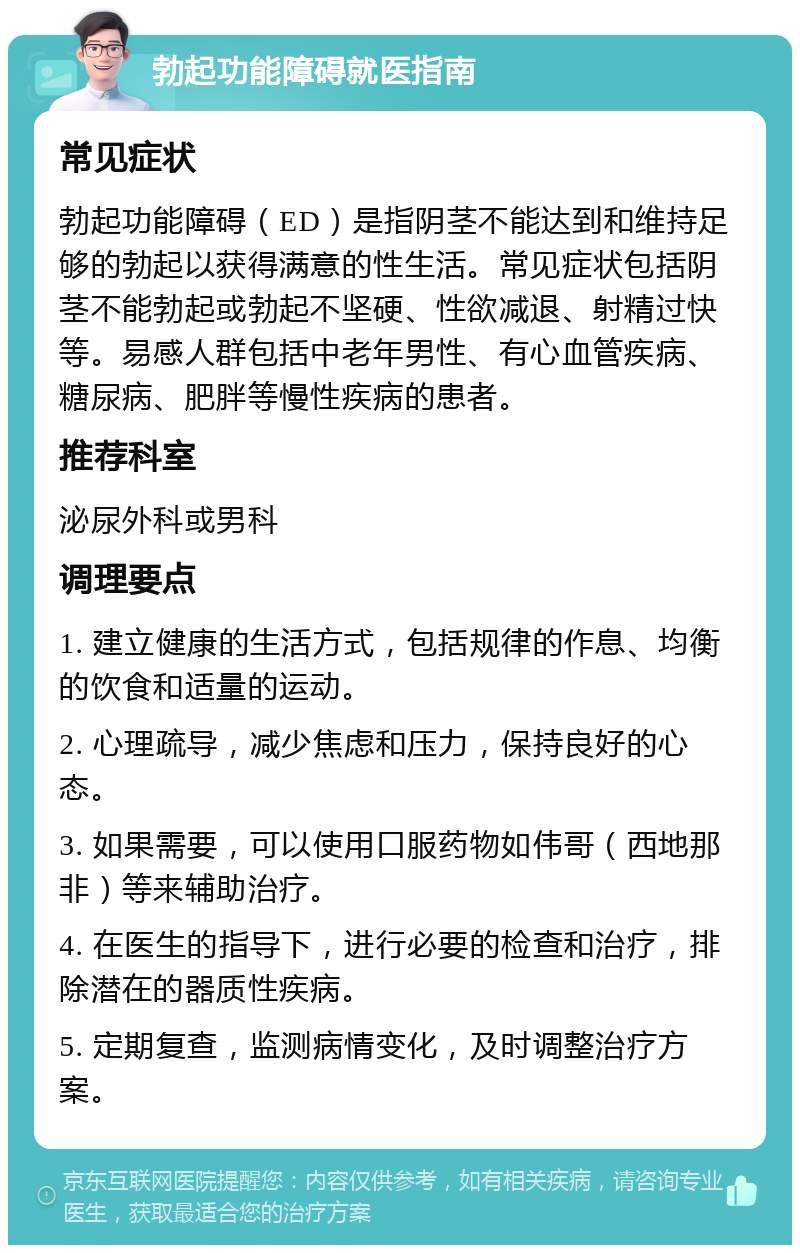 勃起功能障碍就医指南 常见症状 勃起功能障碍（ED）是指阴茎不能达到和维持足够的勃起以获得满意的性生活。常见症状包括阴茎不能勃起或勃起不坚硬、性欲减退、射精过快等。易感人群包括中老年男性、有心血管疾病、糖尿病、肥胖等慢性疾病的患者。 推荐科室 泌尿外科或男科 调理要点 1. 建立健康的生活方式，包括规律的作息、均衡的饮食和适量的运动。 2. 心理疏导，减少焦虑和压力，保持良好的心态。 3. 如果需要，可以使用口服药物如伟哥（西地那非）等来辅助治疗。 4. 在医生的指导下，进行必要的检查和治疗，排除潜在的器质性疾病。 5. 定期复查，监测病情变化，及时调整治疗方案。