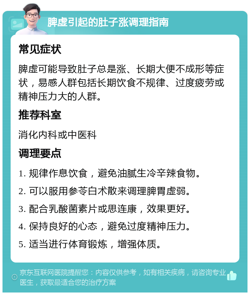 脾虚引起的肚子涨调理指南 常见症状 脾虚可能导致肚子总是涨、长期大便不成形等症状，易感人群包括长期饮食不规律、过度疲劳或精神压力大的人群。 推荐科室 消化内科或中医科 调理要点 1. 规律作息饮食，避免油腻生冷辛辣食物。 2. 可以服用参苓白术散来调理脾胃虚弱。 3. 配合乳酸菌素片或思连康，效果更好。 4. 保持良好的心态，避免过度精神压力。 5. 适当进行体育锻炼，增强体质。